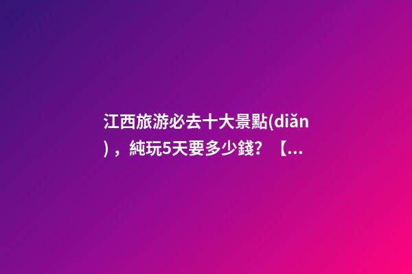 江西旅游必去十大景點(diǎn)，純玩5天要多少錢？【省錢攻略】